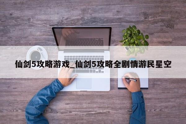 仙剑5攻略游戏_仙剑5攻略全剧情游民星空