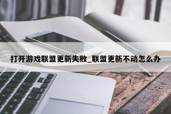 打开游戏联盟更新失败_联盟更新不动怎么办