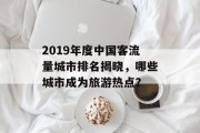2019年度中国客流量城市排名揭晓,哪些城市成为旅游热点? 2019年度中国客流量城市排名揭晓,哪些城市成为旅游热点?