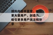 提升内容丰富度,吸引更大量用户,创造力,吸引更多用户关注和分享 提升内容丰富度,吸引更大量用户,创造力,吸引更多用户关注和分享