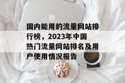 国内能用的流量网站排行榜,2023年中国热门流量网站排名及用户使用情况报告 国内能用的流量网站排行榜,2023年中国热门流量网站排名及用户使用情况报告