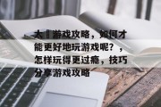 太囧游戏攻略,如何才能更好地玩游戏呢?,怎样玩得更过瘾,技巧分享游戏攻略 太囧游戏攻略,如何才能更好地玩游戏呢?,怎样玩得更过瘾,技巧分享游戏攻略