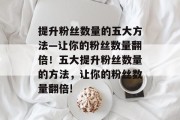 提升粉丝数量的五大方法—让你的粉丝数量翻倍！五大提升粉丝数量的方法，让你的粉丝数量翻倍!