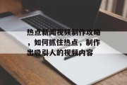 热点新闻视频制作攻略,如何抓住热点,制作出吸引人的视频内容 热点新闻视频制作攻略,如何抓住热点,制作出吸引人的视频内容