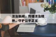 法治新闻,传播法治精神,守护公平正义 法治新闻,传播法治精神,守护公平正义
