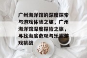 广州海洋馆的深度探索与游戏体验之旅，广州海洋馆深度探险之旅，寻找海底奇观与乐趣游戏挑战