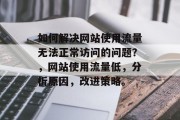 如何解决网站使用流量无法正常访问的问题?,网站使用流量低,分析原因,改进策略。 如何解决网站使用流量无法正常访问的问题?,网站使用流量低,分析原因,改进策略。