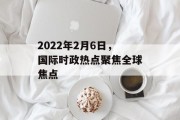 2022年2月6日,国际时政热点聚焦全球焦点 2022年2月6日,国际时政热点聚焦全球焦点