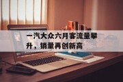 一汽大众六月客流量攀升,销量再创新高 一汽大众六月客流量攀升,销量再创新高