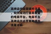 高碑店代运营提升流量,如何成功打造高质量的电商平台,电商平台高碑店代运营策略提升流量详解 高碑店代运营提升流量,如何成功打造高质量的电商平台,电商平台高碑店代运营策略提升流量详解