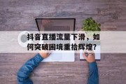 抖音直播流量下滑,如何突破困境重拾辉煌? 抖音直播流量下滑,如何突破困境重拾辉煌?