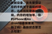 更新设备,首先要保证你的手机处于最新的状态,这包括处理器的升级、内存的增加等,你的iPhone或Android设备需要更新了吗?最新状态要怎么检查? 更新设备,首先要保证你的手机处于最新的状态,这包括处理器的升级、内存的增加等,你的iPhone或Android设备需要更新了吗?最新状态要怎么检查?