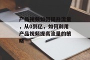 产品视频如何提升流量,从0到亿,如何利用产品视频提高流量的策略 产品视频如何提升流量,从0到亿,如何利用产品视频提高流量的策略