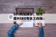 SEO网站缓存,如何提升SEO专员工作效率 SEO网站缓存,如何提升SEO专员工作效率