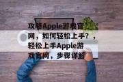 攻略Apple游戏官网,如何轻松上手?,轻松上手Apple游戏官网,步骤详解 攻略Apple游戏官网,如何轻松上手?,轻松上手Apple游戏官网,步骤详解