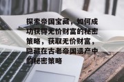 探索帝国宝藏,如何成功获得无价财富的秘密策略,获取无价财富,隐藏在古老帝国遗产中的秘密策略 探索帝国宝藏,如何成功获得无价财富的秘密策略,获取无价财富,隐藏在古老帝国遗产中的秘密策略