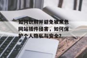 如何识别并避免被黑色网站插件侵害,如何保护个人隐私与安全? 如何识别并避免被黑色网站插件侵害,如何保护个人隐私与安全?