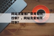 网站流量推广费用如何控制?,网站流量如何控制? 网站流量推广费用如何控制?,网站流量如何控制?