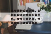 美女拯救攻略游戏,如何在众多游戏里脱颖而出,女性玩家必备,策略攻略游戏攻略大全 美女拯救攻略游戏,如何在众多游戏里脱颖而出,女性玩家必备,策略攻略游戏攻略大全