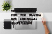 如何利用酒店ota平台提升流量,提高酒店销售,利用酒店ota平台的流量策略 如何利用酒店ota平台提升流量,提高酒店销售,利用酒店ota平台的流量策略