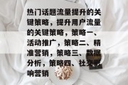 热门话题流量提升的关键策略,提升用户流量的关键策略,策略一、活动推广,策略二、精准营销,策略三、数据分析,策略四、社交影响营销 热门话题流量提升的关键策略,提升用户流量的关键策略,策略一、活动推广,策略二、精准营销,策略三、数据分析,策略四、社交影响营销