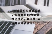 8元流量购买网站攻略,淘宝商家10大流量优化技巧,如何从8元提升店铺转化率? 8元流量购买网站攻略,淘宝商家10大流量优化技巧,如何从8元提升店铺转化率?