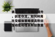 猜喜流量的策略与提升,创意夺流,如何利用社交媒体策略提高粉丝互动度和增长粉丝数量 猜喜流量的策略与提升,创意夺流,如何利用社交媒体策略提高粉丝互动度和增长粉丝数量