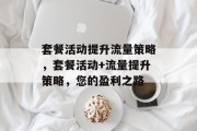 套餐活动提升流量策略,套餐活动+流量提升策略,您的盈利之路 套餐活动提升流量策略,套餐活动+流量提升策略,您的盈利之路