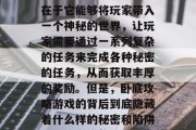 卧底攻略游戏在最近几年内一直在网络上引起热议。这款游戏的特色在于它能够将玩家带入一个神秘的世界,让玩家需要通过一系列复杂的任务来完成各种秘密的任务,从而获取丰厚的奖励。但是,卧底攻略游戏的背后到底隐藏着什么样的秘密和陷阱呢?本文将从以下几个方面进行探讨。,卧底攻略,谜团与技巧 卧底攻略游戏在最近几年内一直在网络上引起热议。这款游戏的特色在于它能够将玩家带入一个神秘的世界,让玩家需要通过一系列复杂的任务来完成各种秘密的任务,从而获取丰厚的奖励。但是,卧底攻略游戏的背后到底隐藏着什么样的秘密和陷阱呢?本文将从以下几个方面进行探讨。,卧底攻略,谜团与技巧