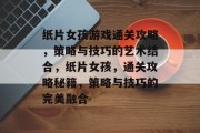 纸片女孩游戏通关攻略，策略与技巧的艺术结合，纸片女孩，通关攻略秘籍，策略与技巧的完美融合