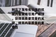 别忘了发布有价值的优质内容来吸引用户眼球,获得高质量流量的关键,提高内容质量的重要性 别忘了发布有价值的优质内容来吸引用户眼球,获得高质量流量的关键,提高内容质量的重要性