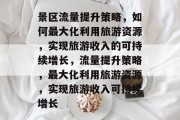 景区流量提升策略，如何最大化利用旅游资源，实现旅游收入的可持续增长，流量提升策略，最大化利用旅游资源，实现旅游收入可持续增长