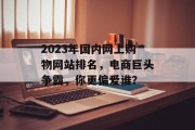2023年国内网上购物网站排名,电商巨头争霸,你更偏爱谁? 2023年国内网上购物网站排名,电商巨头争霸,你更偏爱谁?