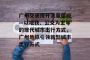 广州交通提升流量层级—以地铁、公交为主导的现代城市出行方式,广州地铁引领新型城市出行方式 广州交通提升流量层级—以地铁、公交为主导的现代城市出行方式,广州地铁引领新型城市出行方式