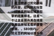 SEO(搜索引擎优化)是一种通过优化网站的内容、结构和元标签,以提高网站在搜索引擎的结果排名。这是一个让企业提升其在线业务和品牌知名度的重要步骤。,SEO技巧,优化您的网站以提升排名 SEO(搜索引擎优化)是一种通过优化网站的内容、结构和元标签,以提高网站在搜索引擎的结果排名。这是一个让企业提升其在线业务和品牌知名度的重要步骤。,SEO技巧,优化您的网站以提升排名