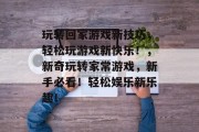 玩转回家游戏新技巧,轻松玩游戏新快乐!,新奇玩转家常游戏,新手必看!轻松娱乐新乐趣! 玩转回家游戏新技巧,轻松玩游戏新快乐!,新奇玩转家常游戏,新手必看!轻松娱乐新乐趣!