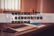 电商热点新闻2017,盘点那些改变行业格局的精彩瞬间 电商热点新闻2017,盘点那些改变行业格局的精彩瞬间