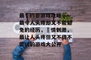 最囧约会游戏攻略——最令人头疼却又不能避免的经历,囧情刺激,最让人头疼但又不得不尝试的游戏大公开 最囧约会游戏攻略——最令人头疼却又不能避免的经历,囧情刺激,最让人头疼但又不得不尝试的游戏大公开