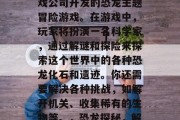 恐龙动物园是一款由游戏公司开发的恐龙主题冒险游戏。在游戏中,玩家将扮演一名科学家,通过解谜和探险来探索这个世界中的各种恐龙化石和遗迹。你还需要解决各种挑战,如解开机关、收集稀有的生物等。,恐龙探秘,解开机关解锁神秘遗迹 恐龙动物园是一款由游戏公司开发的恐龙主题冒险游戏。在游戏中,玩家将扮演一名科学家,通过解谜和探险来探索这个世界中的各种恐龙化石和遗迹。你还需要解决各种挑战,如解开机关、收集稀有的生物等。,恐龙探秘,解开机关解锁神秘遗迹