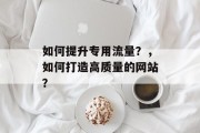 如何提升专用流量?,如何打造高质量的网站? 如何提升专用流量?,如何打造高质量的网站?
