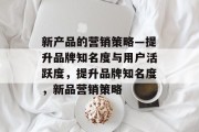 新产品的营销策略—提升品牌知名度与用户活跃度,提升品牌知名度,新品营销策略 新产品的营销策略—提升品牌知名度与用户活跃度,提升品牌知名度,新品营销策略