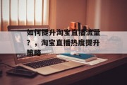 如何提升淘宝直播流量?,淘宝直播热度提升策略 如何提升淘宝直播流量?,淘宝直播热度提升策略