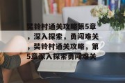 奘铃村通关攻略第5章,深入探索,勇闯难关,奘铃村通关攻略,第5章深入探索勇闯难关 奘铃村通关攻略第5章,深入探索,勇闯难关,奘铃村通关攻略,第5章深入探索勇闯难关