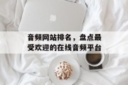 音频网站排名,盘点最受欢迎的在线音频平台 音频网站排名,盘点最受欢迎的在线音频平台