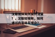 汉服视频如何提升流量?,汉服短视频,如何通过内容吸引观众? 汉服视频如何提升流量?,汉服短视频,如何通过内容吸引观众?