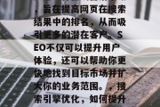 SEO(搜索引擎优化)是一种在线营销策略,旨在提高网页在搜索结果中的排名,从而吸引更多的潜在客户。SEO不仅可以提升用户体验,还可以帮助你更快地找到目标市场并扩大你的业务范围。,搜索引擎优化,如何提升网站排名和拓展业务范围? SEO(搜索引擎优化)是一种在线营销策略,旨在提高网页在搜索结果中的排名,从而吸引更多的潜在客户。SEO不仅可以提升用户体验,还可以帮助你更快地找到目标市场并扩大你的业务范围。,搜索引擎优化,如何提升网站排名和拓展业务范围?