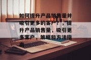 如何提升产品销售量并吸引更多的客户?,提升产品销售量,吸引更多客户,策略和方法指南 如何提升产品销售量并吸引更多的客户?,提升产品销售量,吸引更多客户,策略和方法指南