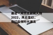 最近一周热点新闻人物2022，风云变幻，他们引领时代潮流