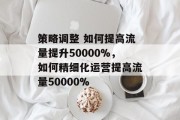 策略调整 如何提高流量提升50000%,如何精细化运营提高流量50000%