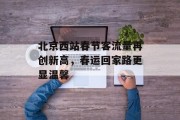 北京西站春节客流量再创新高,春运回家路更显温馨 北京西站春节客流量再创新高,春运回家路更显温馨